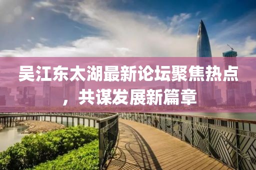 吴江东太湖最新论坛聚焦热点，共谋发展新篇章