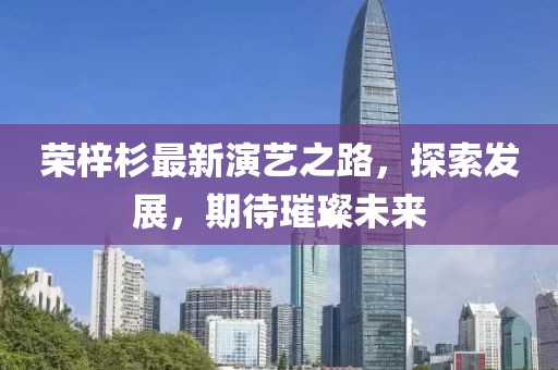 荣梓杉最新演艺之路，探索发展，期待璀璨未来