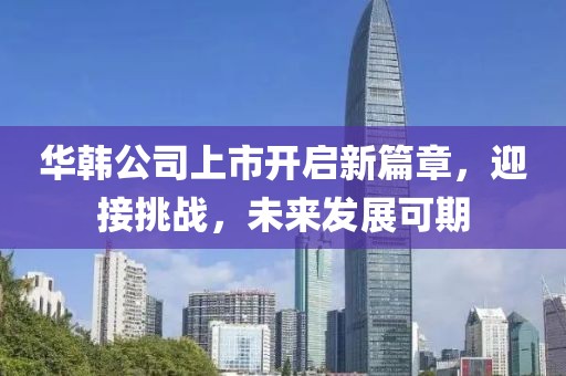 华韩公司上市开启新篇章，迎接挑战，未来发展可期