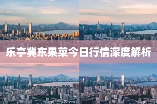 乐亭冀东果菜今日行情深度解析