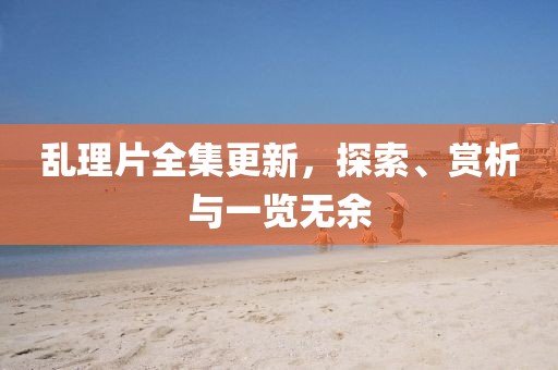 乱理片全集更新，探索、赏析与一览无余