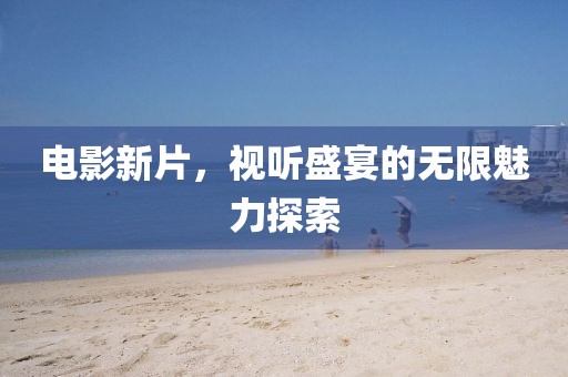 电影新片，视听盛宴的无限魅力探索