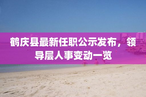 鹤庆县最新任职公示发布，领导层人事变动一览