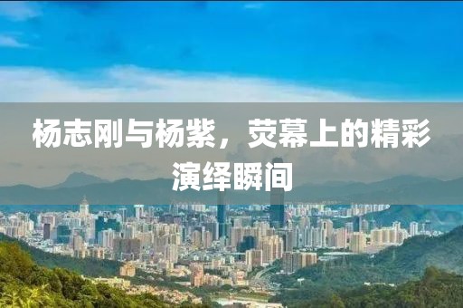 杨志刚与杨紫，荧幕上的精彩演绎瞬间