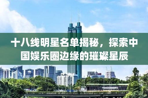 十八线明星名单揭秘，探索中国娱乐圈边缘的璀璨星辰