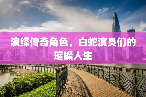 演绎传奇角色，白蛇演员们的璀璨人生