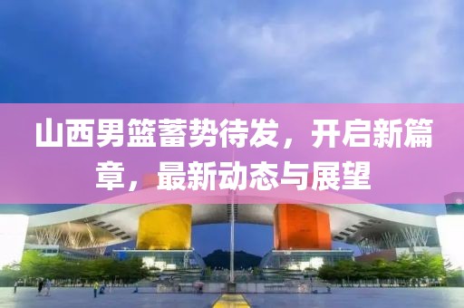山西男篮蓄势待发，开启新篇章，最新动态与展望