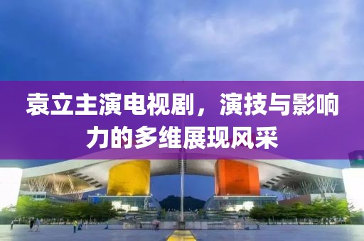 袁立主演电视剧，演技与影响力的多维展现风采