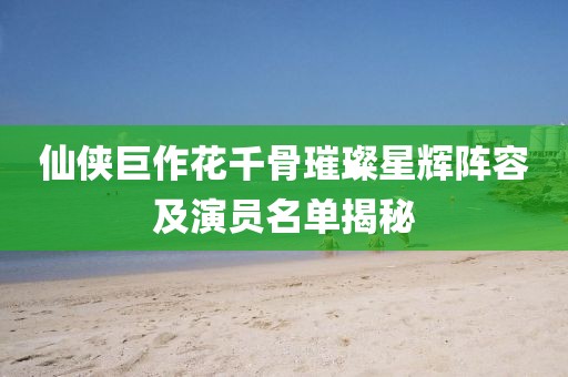 仙侠巨作花千骨璀璨星辉阵容及演员名单揭秘