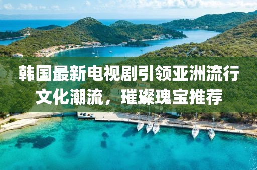 韩国最新电视剧引领亚洲流行文化潮流，璀璨瑰宝推荐