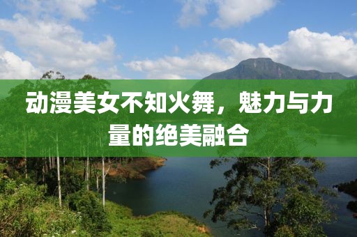 动漫美女不知火舞，魅力与力量的绝美融合