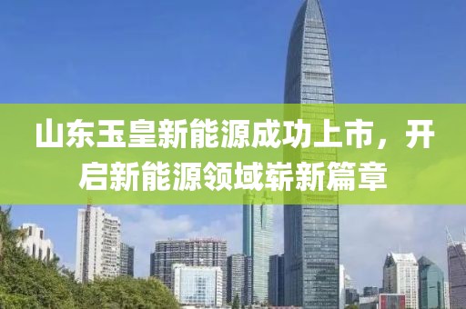 山东玉皇新能源成功上市，开启新能源领域崭新篇章