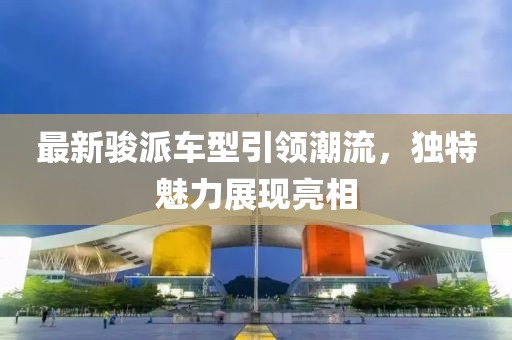 最新骏派车型引领潮流，独特魅力展现亮相