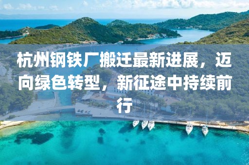 杭州钢铁厂搬迁最新进展，迈向绿色转型，新征途中持续前行