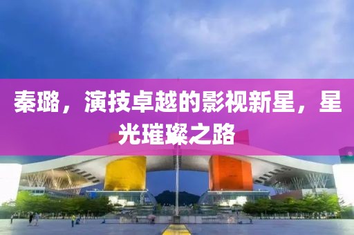 秦璐，演技卓越的影视新星，星光璀璨之路