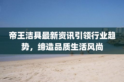 帝王洁具最新资讯引领行业趋势，缔造品质生活风尚