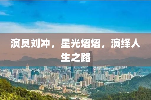 演员刘冲，星光熠熠，演绎人生之路