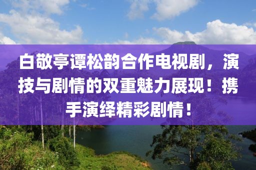 白敬亭谭松韵合作电视剧，演技与剧情的双重魅力展现！携手演绎精彩剧情！