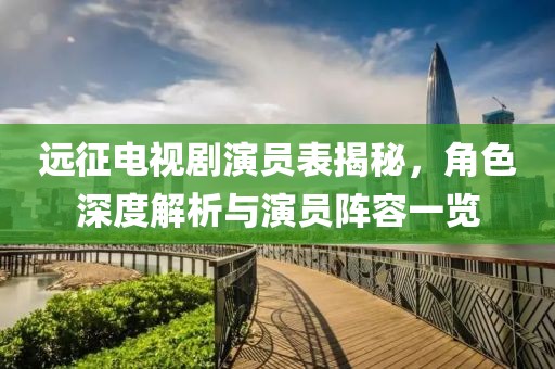 远征电视剧演员表揭秘，角色深度解析与演员阵容一览