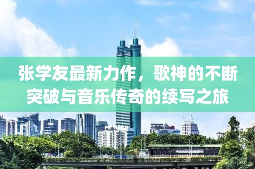 张学友最新力作，歌神的不断突破与音乐传奇的续写之旅